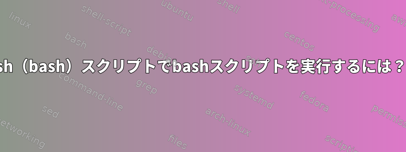 sh（bash）スクリプトでbashスクリプトを実行するには？