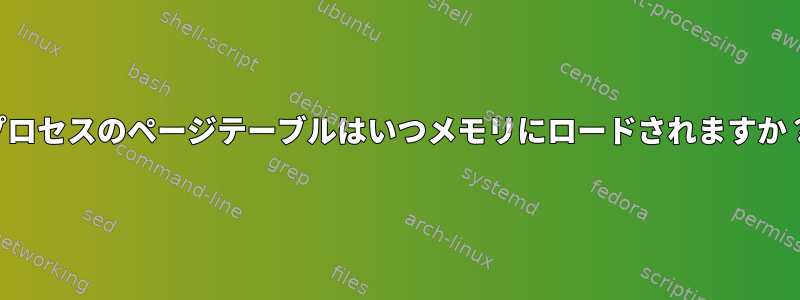 プロセスのページテーブルはいつメモリにロードされますか？