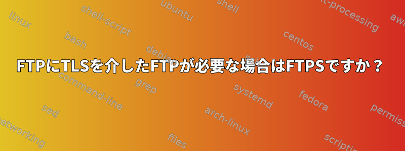 FTPにTLSを介したFTPが必要な場合はFTPSですか？