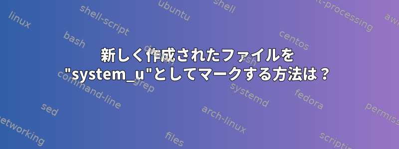 新しく作成されたファイルを "system_u"としてマークする方法は？