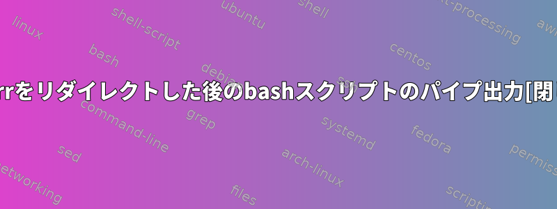 stderrをリダイレクトした後のbashスクリプトのパイプ出力[閉じる]