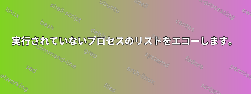 実行されていないプロセスのリストをエコーし​​ます。