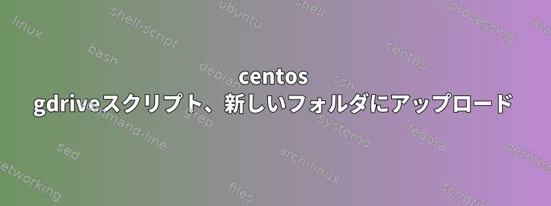 centos gdriveスクリプト、新しいフォルダにアップロード