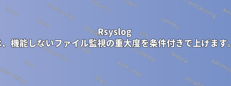 Rsyslog は、機能しないファイル監視の重大度を条件付きで上げます。