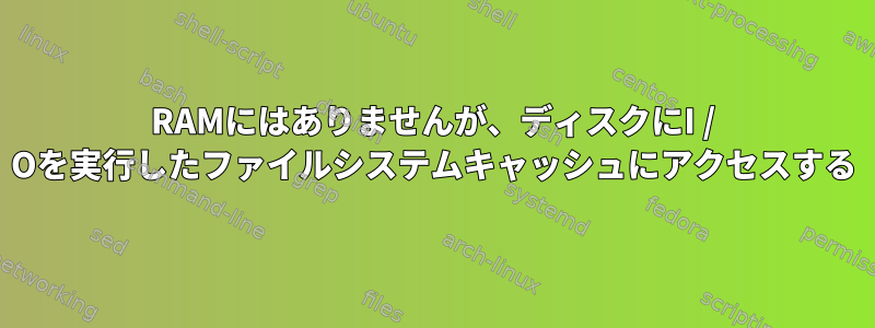 RAMにはありませんが、ディスクにI / Oを実行したファイルシステムキャッシュにアクセスする