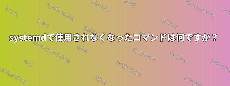 systemdで使用されなくなったコマンドは何ですか？