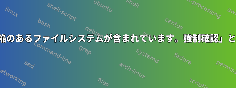 マイコンピュータに「/dev/sda2に欠陥のあるファイルシステムが含まれています。強制確認」と言ってこのメッセージを表示します。