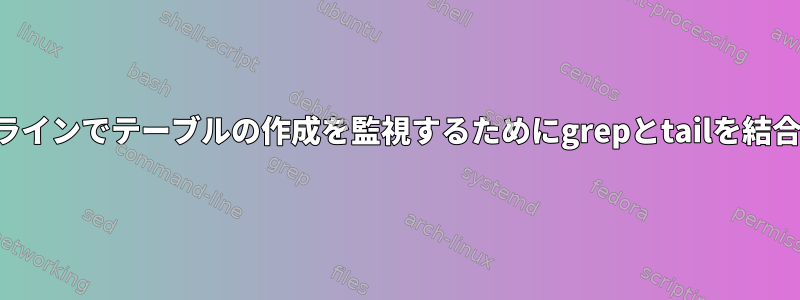 コマンドラインでテーブルの作成を監視するためにgrepとtailを結合する方法