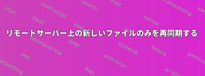 リモートサーバー上の新しいファイルのみを再同期する