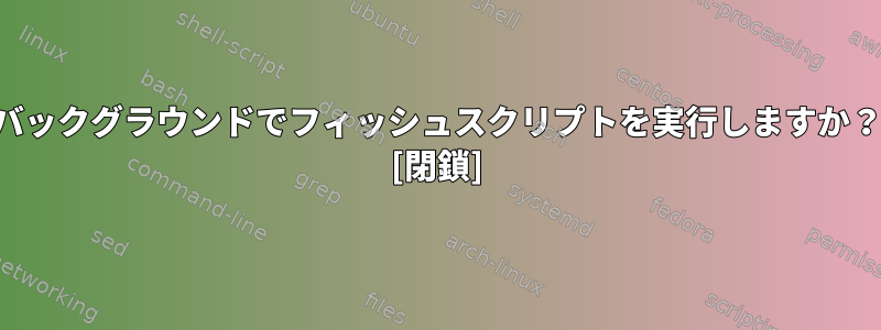 バックグラウンドでフィッシュスクリプトを実行しますか？ [閉鎖]