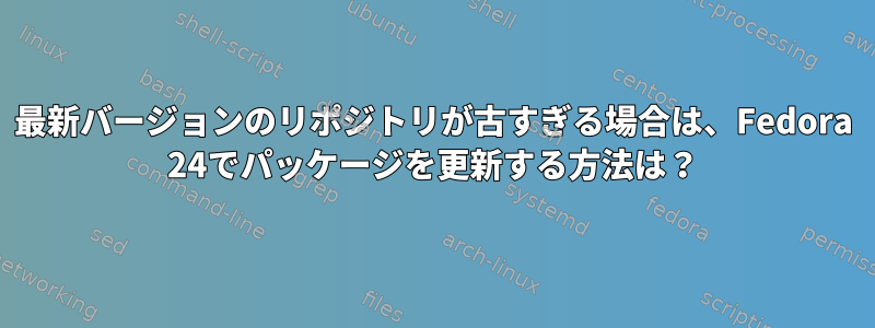 最新バージョンのリポジトリが古すぎる場合は、Fedora 24でパッケージを更新する方法は？