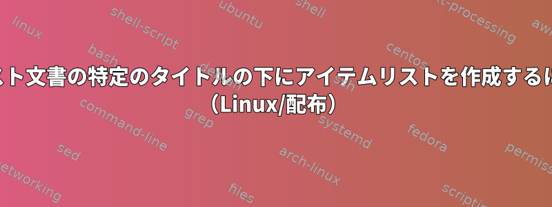 テキスト文書の特定のタイトルの下にアイテムリストを作成するには？ （Linux/配布）