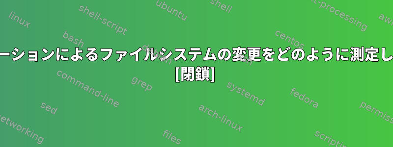 アプリケーションによるファイルシステムの変更をどのように測定しますか？ [閉鎖]