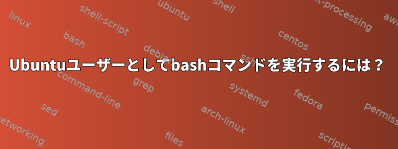 Ubuntuユーザーとしてbashコマンドを実行するには？