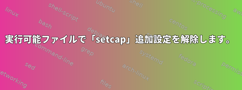 実行可能ファイルで「setcap」追加設定を解除します。