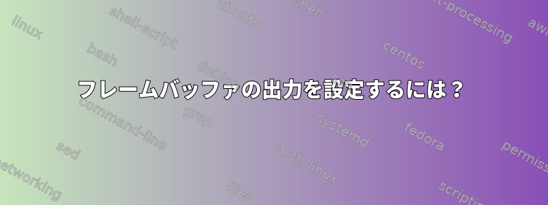 フレームバッファの出力を設定するには？