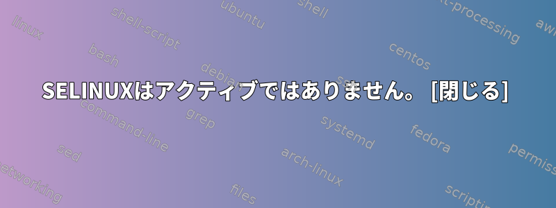 SELINUXはアクティブではありません。 [閉じる]