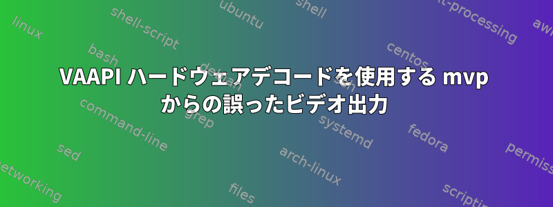 VAAPI ハードウェアデコードを使用する mvp からの誤ったビデオ出力