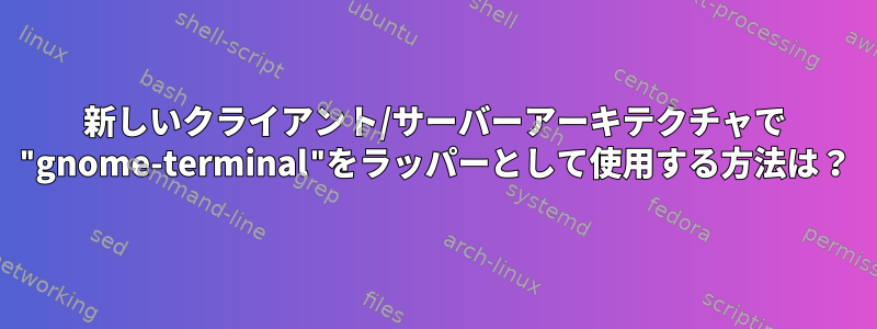 新しいクライアント/サーバーアーキテクチャで "gnome-terminal"をラッパーとして使用する方法は？