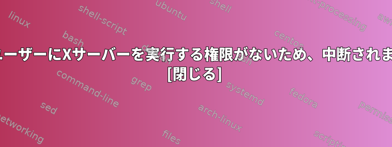 X：ユーザーにXサーバーを実行する権限がないため、中断されます。 [閉じる]