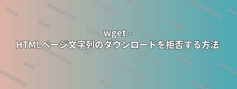 wget - HTMLページ文字列のダウンロードを拒否する方法