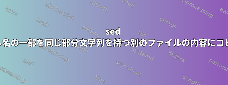 sed は、ファイル名の一部を同じ部分文字列を持つ別のファイルの内容にコピーします。