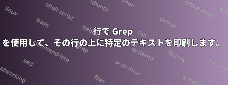 行で Grep を使用して、その行の上に特定のテキストを印刷します。