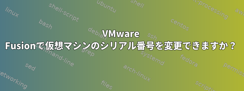 VMware Fusionで仮想マシンのシリアル番号を変更できますか？