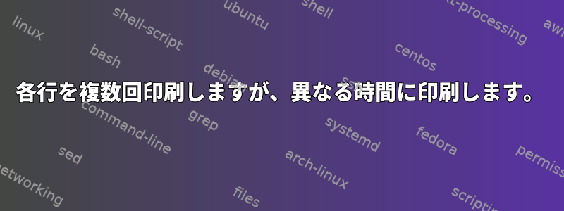 各行を複数回印刷しますが、異なる時間に印刷します。