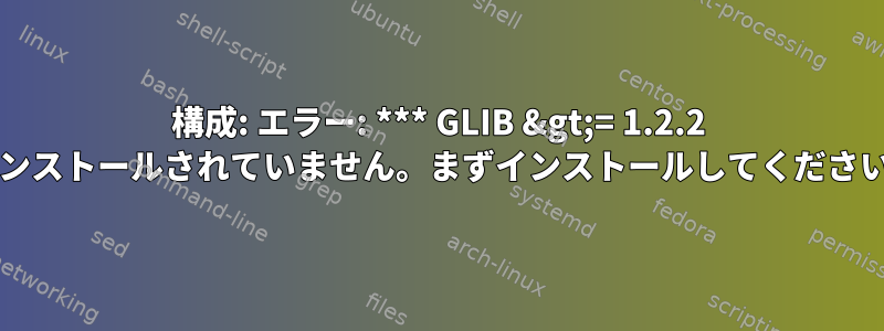 構成: エラー: *** GLIB &gt;= 1.2.2 がインストールされていません。まずインストールしてください***