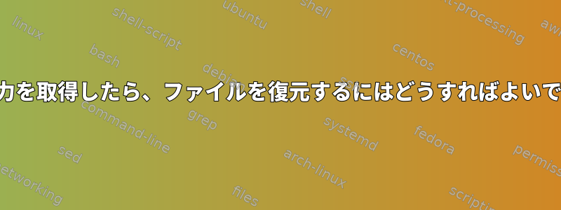 次の出力を取得したら、ファイルを復元するにはどうすればよいですか？