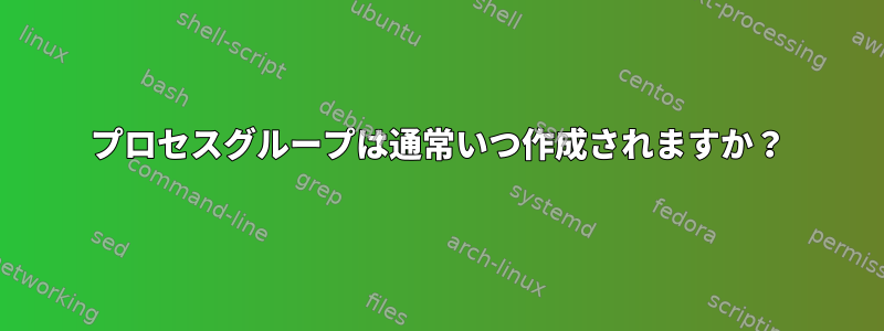 プロセスグループは通常いつ作成されますか？