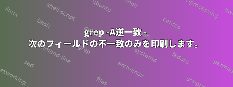 grep -A逆一致 - 次のフィールドの不一致のみを印刷します。