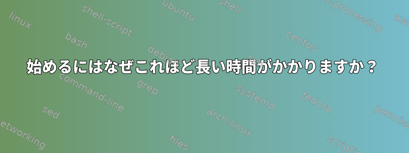 始めるにはなぜこれほど長い時間がかかりますか？