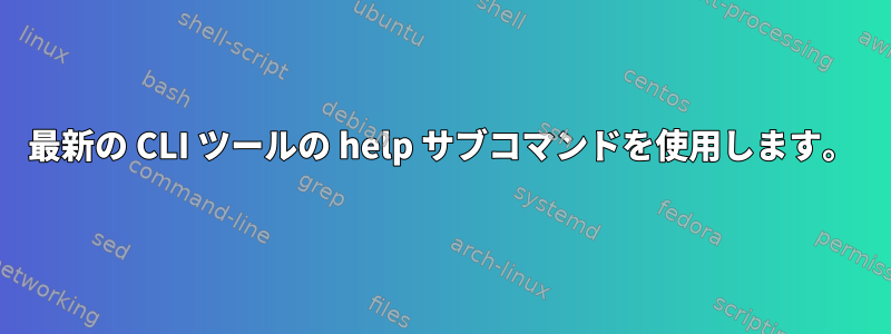 最新の CLI ツールの help サブコマンドを使用します。