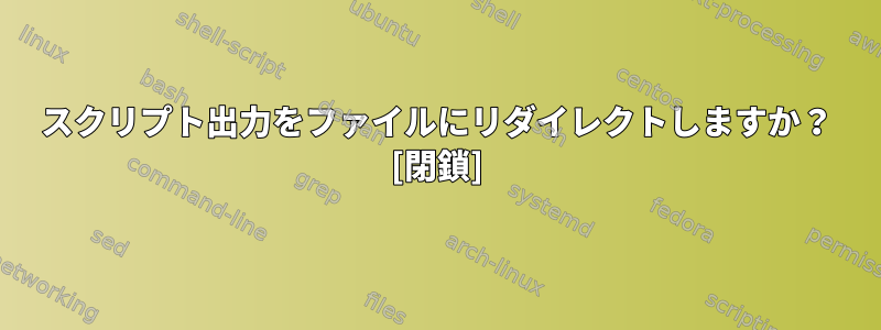 スクリプト出力をファイルにリダイレクトしますか？ [閉鎖]