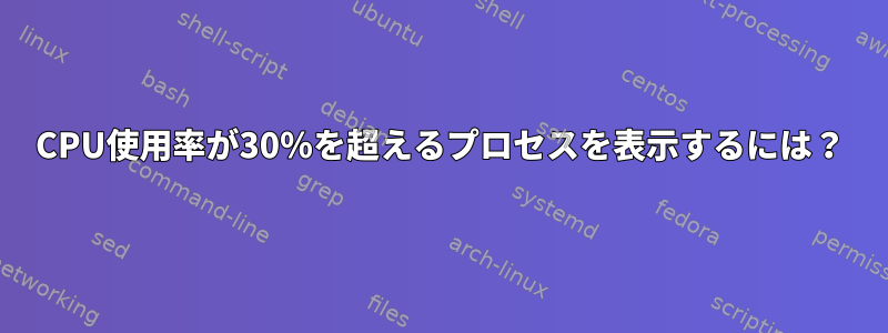 CPU使用率が30％を超えるプロセスを表示するには？