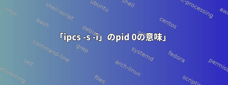 「ipcs -s -i」のpid 0の意味」