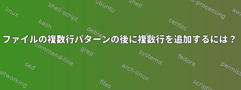 ファイルの複数行パターンの後に複数行を追加するには？