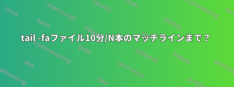 tail -faファイル10分/N本のマッチラインまで？