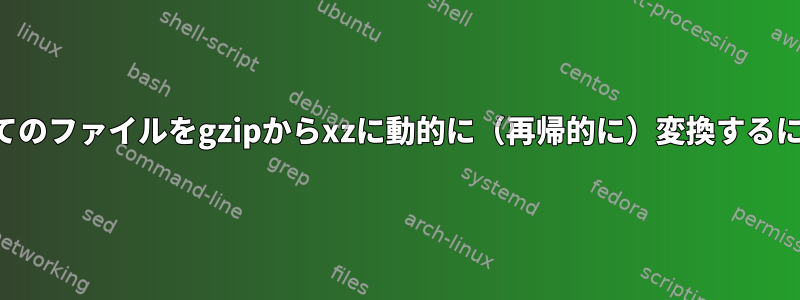 すべてのファイルをgzipからxzに動的に（再帰的に）変換するには？