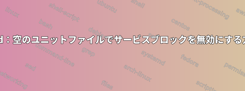 systemd：空のユニットファイルでサービスブロックを無効にする方法は？