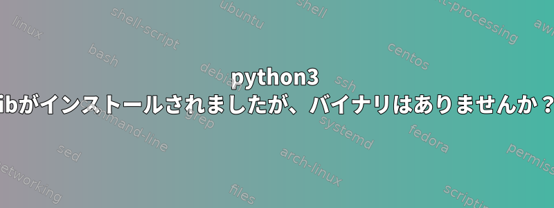 python3 libがインストールされましたが、バイナリはありませんか？