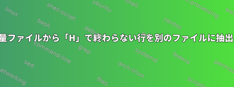 大容量ファイルから「H」で終わらない行を別のファイルに抽出する