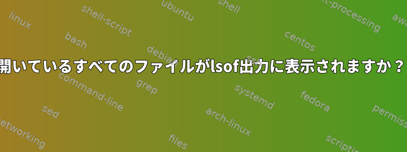 開いているすべてのファイルがlsof出力に表示されますか？