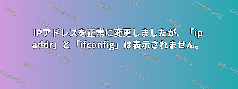 IPアドレスを正常に変更しましたが、「ip addr」と「ifconfig」は表示されません。