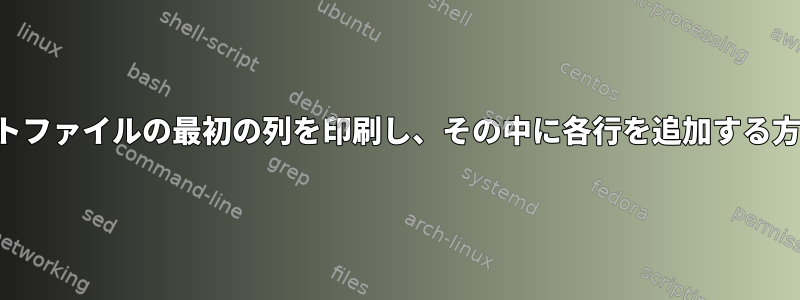 テキストファイルの最初の列を印刷し、その中に各行を追加する方法は？