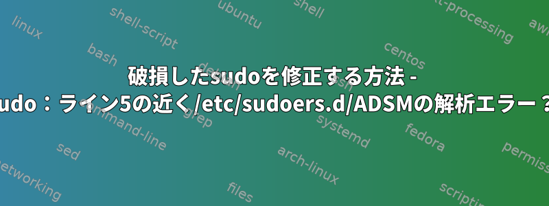 破損したsudoを修正する方法 - sudo：ライン5の近く/etc/sudoers.d/ADSMの解析エラー？