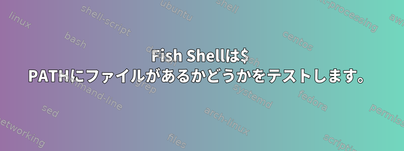 Fish Shellは$ PATHにファイルがあるかどうかをテストします。