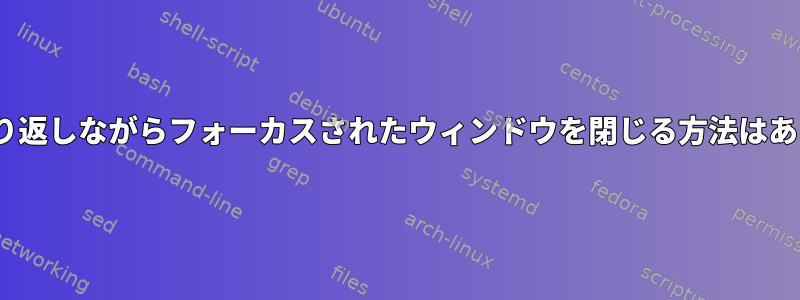 xfce4で繰り返しながらフォーカスされたウィンドウを閉じる方法はありますか？